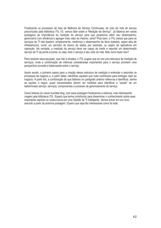 Finalizando os processos da fase de Melhoria de Serviço Continuada, do ciclo de vida de serviço
preconizado pela biblioteca ITIL V3, vamos falar sobre a “Medição de Serviço”. Já falamos em várias
postagens da importância da medição do serviço para que possamos aferir seu desempenho,
gerenciá-lo com eficiência e agregar mais valor ao mesmo, certo? Pois bem, o ITIL coloca que para os
serviços de TI não bastam, simplesmente, medirmos o desempenho de itens isolados, sejam eles de
infraestrutura, como um servidor de banco de dados por exemplo, ou sejam de aplicativos em
operação. Na verdade, a medição de serviço deve ser capaz de medir e reportar um determinado
serviço de TI de ponta a ponta, ou seja, todo o serviço e seu ciclo de vida. Mas como fazer isso?
Para resolver essa equação, que não é simples, o ITIL sugere que se crie uma estrutura de medição de
serviços, onde a combinação de métricas consideradas importantes para o serviço proveem uma
perspectiva acurada e balanceada sobre o serviço.
Assim sendo, o primeiro passo para a criação dessa estrutura de medição é entender e assimilar os
processos de negócio e, a partir deles, identificar aqueles que mais contribuem para entregar valor ao
negócio. A partir daí, a combinação de que falamos no parágrafo anterior refere-se a identificar, dentre
as opções a seguir, quais necessidades devem ser medidas para identificar a “saúde” de um
determinado serviço: serviços, componentes e processo de gerenciamento do serviço.
Caros leitores do nosso humilde blog, com essa postagem finalizamos a extensa, mas interessante
viagem pela biblioteca ITIL. Espero que tenha contribuído para disseminar o conhecimento sobre esse
importante capítulo na nossa busca por uma Gestão de TI Inteligente. Vamos entrar em um novo
assunto a partir da próxima postagem. Espero que seja tão interessante como foi este.

62

 