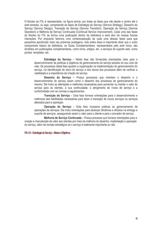 O Núcleo do ITIL é representado, na figura acima, por todas as fases que vão desde o centro até o
anel amarelo, ou seja, compreende as fases de Estratégia do Serviço (Service Strategy), Desenho do
Serviço (Service Design), Transição de Serviço (Service Transition), Operação de Serviço (Service
Operation) e Melhoria de Serviço Continuada (Continual Service Improvement). Cada uma das fases
do Núcleo do ITIL se tornou uma publicação dentro da biblioteca e será alvo de nossas futuras
interações. Por enquanto faremos uma contextualização de cada uma dessas fases para que
possamos aprofundar mais nas próximas postagens, mas antes disso é importante dizer que o outro
componente básico da biblioteca, os Guias Complementares, representados pelo anel cinza, são
divididos em publicações complementares, como livros, artigos, etc. e serviços de suporte web, como
portais, templates, etc.
Estratégia do Serviço – Nesta fase são fornecidas orientações úteis para o
desenvolvimento de políticas e objetivos de gerenciamento do serviço através do seu ciclo de
vida. Os processos desta fase ajudam a organização na implementação do gerenciamento do
serviço, na identificação do dono do serviço e dos donos dos processos além de verificar a
viabilidade e a importância da criação do serviço.
Desenho do Serviço – Possui processos que orientam o desenho e o
desenvolvimento do serviço assim como o desenho dos processos de gerenciamento do
mesmo. Ele inclui as alterações e melhorias necessárias para aumentar ou manter o valor do
serviço para os clientes, a sua continuidade, o atingimento de níveis de serviço e a
conformidade com as normas e regulamentos.
Transição do Serviço – Esta fase fornece orientações para o desenvolvimento e
melhorias das habilidades necessárias para fazer a transição de novos serviços ou serviços
alterados para a operação.
Operação do Serviço – Esta fase incorpora práticas ao gerenciamento de
operações de serviços. Ela inclui orientações para alcançar eficiência e eficácia na entrega e
suporte de serviços, assegurando assim o valor para o cliente e para o provedor de serviço.
Melhoria de Serviço Continuada – Possui processo que fornece orientações para a
criação e manutenção de valor aos clientes por meio da melhoria do desenho, implantação e operação
do serviço, além da revisão estratégica se o serviço é realmente importante ou não.
ITIL V3 – Estratégia do Serviço – Metas e Objetivos

8

 