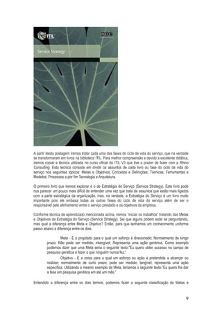 A partir desta postagem iremos tratar cada uma das fases do ciclo de vida do serviço, que na verdade
se transformaram em livros na biblioteca ITIL. Para melhor compreensão e devido a excelente didática,
iremos copiar a técnica utilizada no curso oficial do ITIL V3 que tive o prazer de fazer com a Rhino
Consulting. Esta técnica consiste em dividir os assuntos de cada livro ou fase do ciclo de vida do
serviço nos seguintes tópicos: Metas e Objetivos; Conceitos e Definições; Técnicas, Ferramentas e
Modelos; Processos e por fim Tecnologia e Arquitetura.
O primeiro livro que iremos explorar é o de Estratégia do Serviço (Service Strategy). Este livro pode
nos parecer um pouco mais difícil de entender uma vez que trata de assuntos que estão mais ligados
com a parte estratégica da organização, mas, na verdade, a Estratégia do Serviço é um livro muito
importante pois ele embasa todas as outras fases do ciclo de vida do serviço além de ser o
responsável pelo alinhamento entre o serviço prestado e os objetivos da empresa.
Conforme técnica de aprendizado mencionada acima, iremos “iniciar os trabalhos” tratando das Metas
e Objetivos da Estratégia do Serviço (Service Strategy). Sei que alguns podem estar se perguntando,
mas qual a diferença entre Meta e Objetivo? Então, para que tenhamos um conhecimento uniforme
passo abaixo a diferença entre os dois:
Meta - É o propósito para o qual um esforço é direcionado; Normalmente de longo
prazo; Não pode ser medido; intangível; Representa uma ação genérica. Como exemplo
podemos dizer que uma Meta seria o seguinte texto:”Eu quero obter sucesso no campo de
pesquisa genética e fazer o que ninguém nunca fez.”
Objetivo - É a coisa para a qual um esforço ou ação é pretendida a alcançar ou
realizar; normalmente de curto prazo; pode ser medido; tangível; representa uma ação
específica. Utilizando o mesmo exemplo da Meta, teríamos o seguinte texto:”Eu quero lhe dar
a tese em pesquisa genética em até um mês.”
Entendido a diferença entre os dois termos, podemos fazer a seguinte classificação de Metas e

9

 