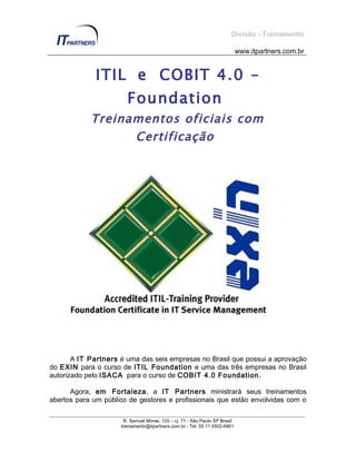 Divisão - Treinamento

                                                                            www.itpartners.com.br


              ITIL e COBIT 4.0 -
                       Foundation
            Treinamentos oficiais com
                  Certificação




       A IT Partners é uma das seis empresas no Brasil que possui a aprovação
do EXIN para o curso de ITIL Foundation e uma das três empresas no Brasil
autorizado pelo ISACA para o curso de COBIT 4.0 Foundation.

      Agora, em Fortaleza, a IT Partners ministrará seus treinamentos
abertos para um público de gestores e profissionais que estão envolvidas com o

                      R. Samuel Morse, 120 – cj. 71 - São Paulo SP Brasil
                     treinamento@itpartners.com.br - Tel. 55 11 5502-6801
 