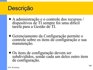 Descrição
    A administração e o controle dos recursos /
     dispositivos de TI sempre foi uma difícil
     tarefa para a Gestão de TI.

    Gerenciamento da Configuração permite o
     controle sobre os itens de configuração e sua
     manutenção.

    Os itens de configuração devem ser
     subdivididos, sendo cada um deles outro item
     de configuração.
                                                     100
ITIL Workshop
 