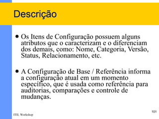 Descrição

    Os Itens de Configuração possuem alguns
     atributos que o caracterizam e o diferenciam
     dos demais, como: Nome, Categoria, Versão,
     Status, Relacionamento, etc.

    A Configuração de Base / Referência informa
     a configuração atual em um momento
     específico, que é usada como referência para
     auditorias, comparações e controle de
     mudanças.
                                                    101
ITIL Workshop
 