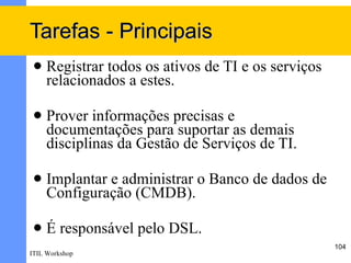 Tarefas - Principais
    Registrar todos os ativos de TI e os serviços
     relacionados a estes.

    Prover informações precisas e
     documentações para suportar as demais
     disciplinas da Gestão de Serviços de TI.

    Implantar e administrar o Banco de dados de
     Configuração (CMDB).

    É responsável pelo DSL.
                                                     104
ITIL Workshop
 