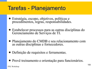 Tarefas - Planejamento
    Estratégia, escopo, objetivos, políticas e
     procedimentos, regras, responsabilidades.

    Estabelecer processos para as outras disciplinas do
     Gerenciamento de Serviços de TI.

    Planejamento do CMDB e seu relacionamento com
     as outras disciplinas e fornecedores.

    Definição de requisitos e ferramentas.

    Provê treinamento e orientação para funcionários.
                                                           105
ITIL Workshop
 