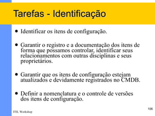 Tarefas - Identificação
    Identificar os itens de configuração.

    Garantir o registro e a documentação dos itens de
     forma que possamos controlar, identificar seus
     relacionamentos com outras disciplinas e seus
     proprietários.

    Garantir que os itens de configuração estejam
     atualizados e devidamente registrados no CMDB.

    Definir a nomenclatura e o controle de versões
     dos itens de configuração.
                                                         106
ITIL Workshop
 