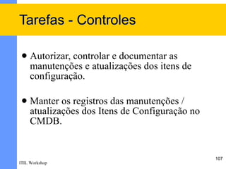 Tarefas - Controles

    Autorizar, controlar e documentar as
     manutenções e atualizações dos itens de
     configuração.

    Manter os registros das manutenções /
     atualizações dos Itens de Configuração no
     CMDB.


                                                 107
ITIL Workshop
 