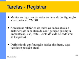 Tarefas - Registrar
    Manter os registros de todos os itens de configuração
     atualizados no CMDB.

    Apresentar relatórios de todos os dados atuais e
     históricos de cada item de configuração (Compra,
     implantação, uso, teste....ciclo de vida de cada item
     na Empresa).

    Definição da configuração básica dos itens, suas
     versões e posição atual.

                                                             108
ITIL Workshop
 