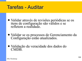 Tarefas - Auditar

    Validar através de revisões periódicas se os
     itens de configuração são válidos e se
     refletem a realidade.

    Validar se os processos de Gerenciamento da
     Configuração estão atualizados.

    Validação da veracidade dos dados do
     CMDB.
                                                    109
ITIL Workshop
 
