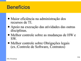 Benefícios

  Maior eficiência na administração dos
   recursos de TI.
  Apoio na execução das atividades das outras
   disciplinas.
  Melhor controle sobre as mudanças de HW e
   SW.
  Melhor controle sobre Obrigações legais
   (ex.:Controle de Software, Contratos)

                                                 110
ITIL Workshop
 