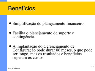 Benefícios

    Simplificação do planejamento financeiro.

    Facilita o planejamento de suporte e
     contingência.

    A implantação do Gerenciamento de
     Configuração pode durar 06 meses, o que pode
     ser longo, mas os resultados e benefícios
     superam os custos.
                                                 111
ITIL Workshop
 