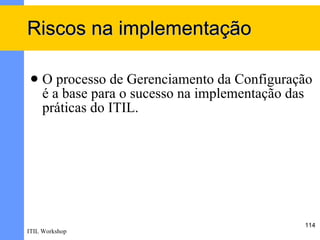 Riscos na implementação

    O processo de Gerenciamento da Configuração
     é a base para o sucesso na implementação das
     práticas do ITIL.




                                               114
ITIL Workshop
 