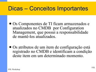 Dicas – Conceitos Importantes

    Os Componentes de TI ficam armazenados e
     atualizados no CMDB por Configuration
     Management, que possui a responsabilidade
     de mantê-los atualizados.

    Os atributos de um item de configuração está
     registrado no CMDB e identificam a condição
     deste item em um determinado momento.

                                                 115
ITIL Workshop
 