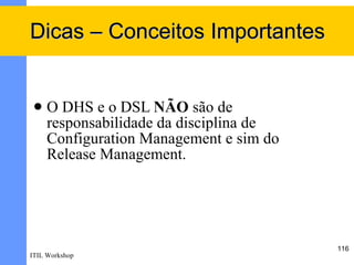 Dicas – Conceitos Importantes


    O DHS e o DSL NÃO são de
     responsabilidade da disciplina de
     Configuration Management e sim do
     Release Management.




                                         116
ITIL Workshop
 