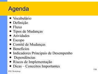 Agenda
    Vocabulário
    Definição
    Fluxo
    Tipos de Mudanças
    Atividades
    Escopo
    Comitê de Mudanças
    Benefícios
    Indicadores Principais de Desempenho
     Dependências
    Riscos de Implementação
    Dicas – Conceitos Importantes
                                            118
ITIL Workshop
 