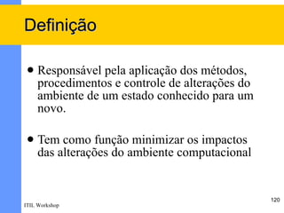 Definição

    Responsável pela aplicação dos métodos,
     procedimentos e controle de alterações do
     ambiente de um estado conhecido para um
     novo.

    Tem como função minimizar os impactos
     das alterações do ambiente computacional


                                                 120
ITIL Workshop
 