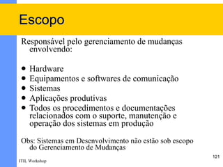 Escopo
 Responsável pelo gerenciamento de mudanças
   envolvendo:

    Hardware
    Equipamentos e softwares de comunicação
    Sistemas
    Aplicações produtivas
    Todos os procedimentos e documentações
     relacionados com o suporte, manutenção e
     operação dos sistemas em produção
 Obs: Sistemas em Desenvolvimento não estão sob escopo
   do Gerenciamento de Mudanças
                                                         121
ITIL Workshop
 