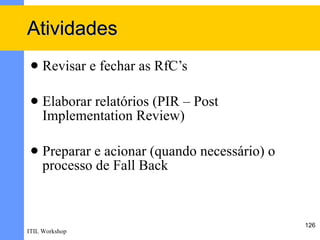 Atividades
    Revisar e fechar as RfC’s

    Elaborar relatórios (PIR – Post
     Implementation Review)

    Preparar e acionar (quando necessário) o
     processo de Fall Back



                                                126
ITIL Workshop
 