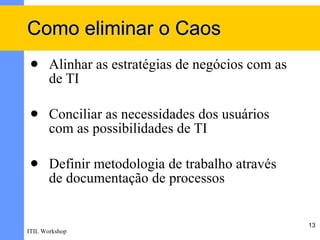 Como eliminar o Caos
      Alinhar as estratégias de negócios com as
       de TI

      Conciliar as necessidades dos usuários
       com as possibilidades de TI

      Definir metodologia de trabalho através
       de documentação de processos


                                                   13
ITIL Workshop
 