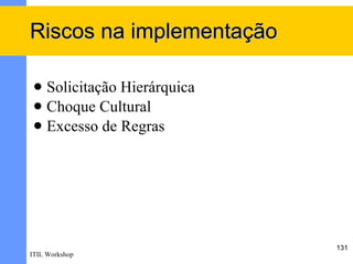 Riscos na implementação

  Solicitação Hierárquica
  Choque Cultural
  Excesso de Regras




                             131
ITIL Workshop
 