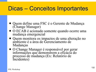 Dicas – Conceitos Importantes

    Quem define uma FSC é o Gerente de Mudança
     (Change Manager)
    O ECAB é acionado somente quando ocorre uma
     mudança emergencial
    Quem monitora os impactos de uma alteração no
     ambiente é a área de Gerenciamento de
     Mudanças
    O Change Manager é responsável por gerar
     informações que demonstrem a eficácia do
     processo de mudança (Ex: Relatório de
     Incidentes)

                                                     132
ITIL Workshop
 
