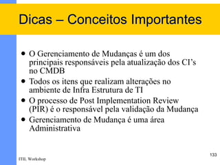 Dicas – Conceitos Importantes

    O Gerenciamento de Mudanças é um dos
     principais responsáveis pela atualização dos CI’s
     no CMDB
    Todos os itens que realizam alterações no
     ambiente de Infra Estrutura de TI
    O processo de Post Implementation Review
     (PIR) é o responsável pela validação da Mudança
    Gerenciamento de Mudança é uma área
     Administrativa

                                                         133
ITIL Workshop
 