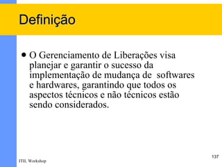 Definição

    O Gerenciamento de Liberações visa
     planejar e garantir o sucesso da
     implementação de mudança de softwares
     e hardwares, garantindo que todos os
     aspectos técnicos e não técnicos estão
     sendo considerados.




                                              137
ITIL Workshop
 