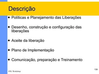 Descrição
   Políticas e Planejamento das Liberações

   Desenho, construção e configuração das
    liberações

   Aceite da liberação

   Plano de Implementação

   Comunicação, preparação e Treinamento

                                              139
ITIL Workshop
 