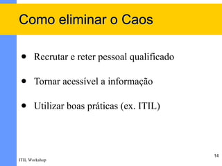 Como eliminar o Caos

      Recrutar e reter pessoal qualificado

      Tornar acessível a informação

      Utilizar boas práticas (ex. ITIL)



                                              14
ITIL Workshop
 