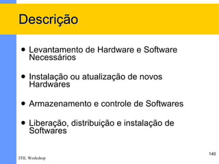 Descrição

    Levantamento de Hardware e Software
     Necessários

    Instalação ou atualização de novos
     Hardwares

    Armazenamento e controle de Softwares

    Liberação, distribuição e instalação de
     Softwares

                                               140
ITIL Workshop
 