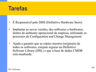 Tarefas

 •   É Responsável pelo DHS (Definitive Hardware Store)

 •   Implantar as novas versões, dos softwares e hardwares,
     dentro do ambiente operacional da empresa, utilizando os
     processos do Configuration and Change Management

 •   Ajuda a garantir que as cópias mestres (originais) de
     todos os softwares, estejam seguras na Definitive
     Software Library (DSL) e que a base de dados CMDB
     está atualizada



                                                                141
ITIL Workshop
 