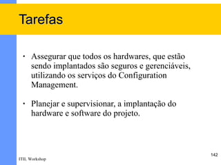 Tarefas

 •   Assegurar que todos os hardwares, que estão
     sendo implantados são seguros e gerenciáveis,
     utilizando os serviços do Configuration
     Management.

 •   Planejar e supervisionar, a implantação do
     hardware e software do projeto.



                                                     142
ITIL Workshop
 
