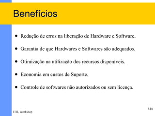 Benefícios

    Redução de erros na liberação de Hardware e Software.

    Garantia de que Hardwares e Softwares são adequados.

    Otimização na utilização dos recursos disponíveis.

    Economia em custos de Suporte.

    Controle de softwares não autorizados ou sem licença.



                                                             144
ITIL Workshop
 