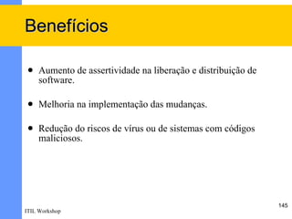 Benefícios

    Aumento de assertividade na liberação e distribuição de
     software.

    Melhoria na implementação das mudanças.

    Redução do riscos de vírus ou de sistemas com códigos
     maliciosos.




                                                               145
ITIL Workshop
 