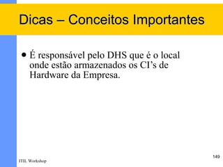 Dicas – Conceitos Importantes

    É responsável pelo DHS que é o local
     onde estão armazenados os CI’s de
     Hardware da Empresa.




                                            149
ITIL Workshop
 