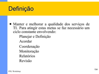 Definição

    Manter e melhorar a qualidade dos serviços de
     TI. Para atingir estas metas se faz necessário um
     ciclo constante envolvendo:
         Planejar e Definição
         Acordar
         Coordenação
         Monitoração
         Relatórios
         Revisão

                                                         154
ITIL Workshop
 