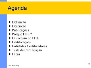 Agenda

    Definição
    Descrição
    Publicações
    Porque ITIL ?
    O Sucesso do ITIL
    Certificações
    Entidades Certificadoras
    Teste de Certificação
    Dicas

                                16
ITIL Workshop
 