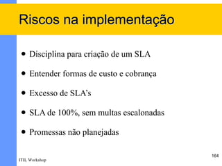 Riscos na implementação

    Disciplina para criação de um SLA

    Entender formas de custo e cobrança

    Excesso de SLA’s

    SLA de 100%, sem multas escalonadas

    Promessas não planejadas

                                           164
ITIL Workshop
 