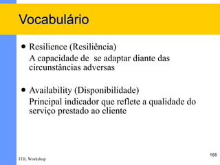Vocabulário
    Resilience (Resiliência)
     A capacidade de se adaptar diante das
     circunstâncias adversas

    Availability (Disponibilidade)
     Principal indicador que reflete a qualidade do
     serviço prestado ao cliente



                                                      168
ITIL Workshop
 
