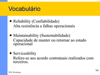 Vocabulário
    Reliability (Confiabilidade)
     Alta resistência a falhas operacionais

    Maintainability (Sustentabilidade)
     Capacidade de manter ou retornar ao estado
     operacional

    Serviceability
     Refere-se aos acordo contratuais realizados com
     terceiros.
                                                       169
ITIL Workshop
 