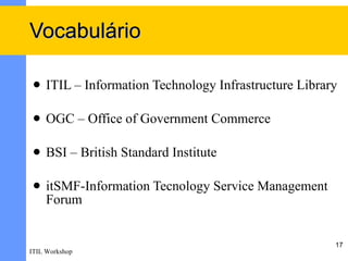 Vocabulário

    ITIL – Information Technology Infrastructure Library

    OGC – Office of Government Commerce

    BSI – British Standard Institute

    itSMF-Information Tecnology Service Management
     Forum


                                                        17
ITIL Workshop
 