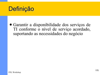 Definição

    Garantir a disponibilidade dos serviços de
     TI conforme o nível de serviço acordado,
     suportando as necessidades do negócio




                                                  170
ITIL Workshop
 