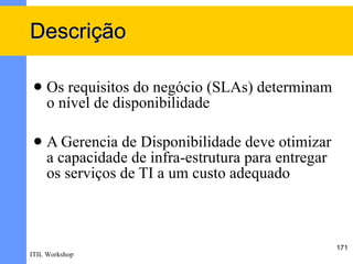 Descrição

    Os requisitos do negócio (SLAs) determinam
     o nível de disponibilidade

    A Gerencia de Disponibilidade deve otimizar
     a capacidade de infra-estrutura para entregar
     os serviços de TI a um custo adequado



                                                     171
ITIL Workshop
 