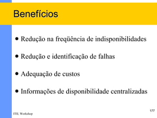 Benefícios

    Redução na freqüência de indisponibilidades

    Redução e identificação de falhas

    Adequação de custos

    Informações de disponibilidade centralizadas

                                                    177
ITIL Workshop
 