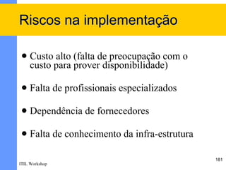 Riscos na implementação

    Custo alto (falta de preocupação com o
     custo para prover disponibilidade)

    Falta de profissionais especializados

    Dependência de fornecedores

    Falta de conhecimento da infra-estrutura

                                                181
ITIL Workshop
 