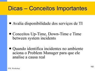 Dicas – Conceitos Importantes

    Avalia disponibilidade dos serviços de TI

    Conceitos Up-Time, Down-Time e Time
     between system incidents

    Quando identifica incidentes no ambiente
     aciona o Problem Manager para que ele
     analise a causa real

                                                 182
ITIL Workshop
 