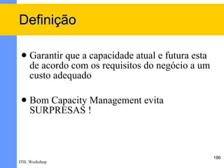 Definição

    Garantir que a capacidade atual e futura esta
     de acordo com os requisitos do negócio a um
     custo adequado

    Bom Capacity Management evita
     SURPRESAS !



                                                     186
ITIL Workshop
 