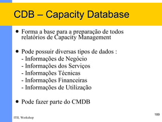 CDB – Capacity Database
    Forma a base para a preparação de todos
     relatórios de Capacity Management

    Pode possuir diversas tipos de dados :
     - Informações de Negócio
     - Informações dos Serviços
     - Informações Técnicas
     - Informações Financeiras
     - Informações de Utilização

    Pode fazer parte do CMDB
                                               189
ITIL Workshop
 