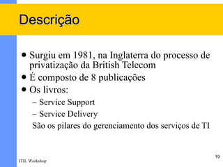 Descrição

  Surgiu em 1981, na Inglaterra do processo de
   privatização da British Telecom
  É composto de 8 publicações
  Os livros:
      – Service Support
      – Service Delivery
      São os pilares do gerenciamento dos serviços de TI


                                                           19
ITIL Workshop
 