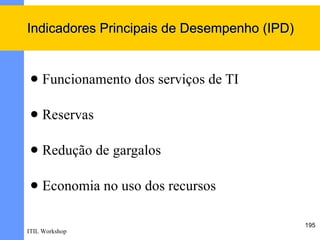 Indicadores Principais de Desempenho (IPD)


    Funcionamento dos serviços de TI

    Reservas

    Redução de gargalos

    Economia no uso dos recursos

                                             195
ITIL Workshop
 