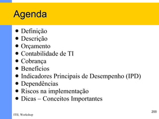 Agenda
    Definição
    Descrição
    Orçamento
    Contabilidade de TI
    Cobrança
    Benefícios
    Indicadores Principais de Desempenho (IPD)
    Dependências
    Riscos na implementação
    Dicas – Conceitos Importantes
                                                  200
ITIL Workshop
 